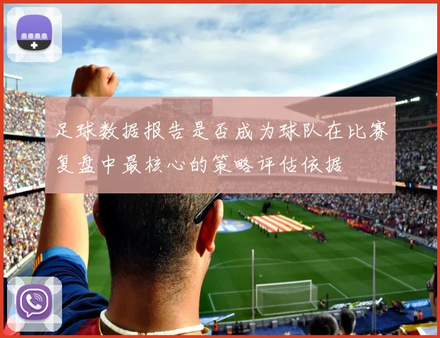 足球数据报告是否成为球队在比赛复盘中最核心的策略评估依据