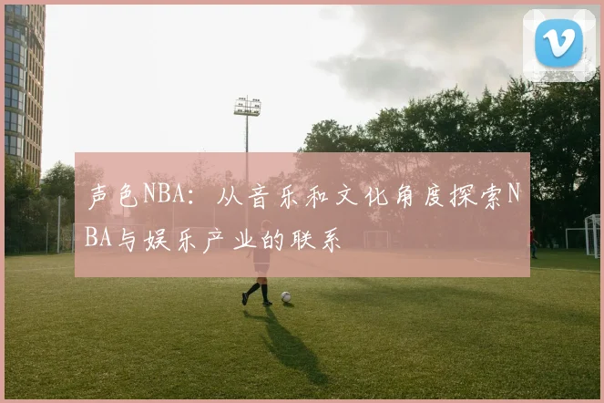 声色NBA：从音乐和文化角度探索NBA与娱乐产业的联系